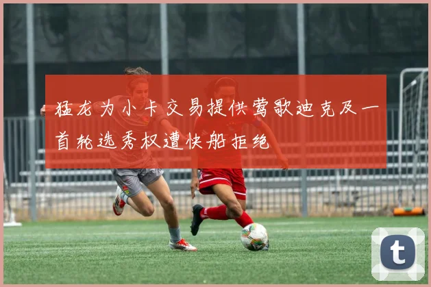 猛龙为小卡交易提供莺歌迪克及一首轮选秀权遭快船拒绝