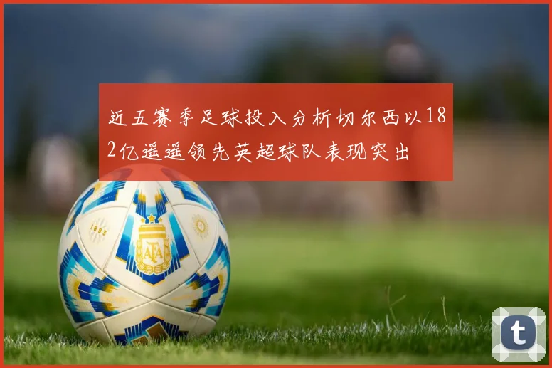 近五赛季足球投入分析切尔西以182亿遥遥领先英超球队表现突出