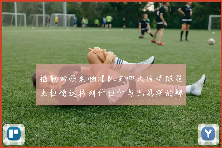 福勒回顾利物浦队史四大传奇球星杰拉德达格利什拉什与巴恩斯的辉煌成就