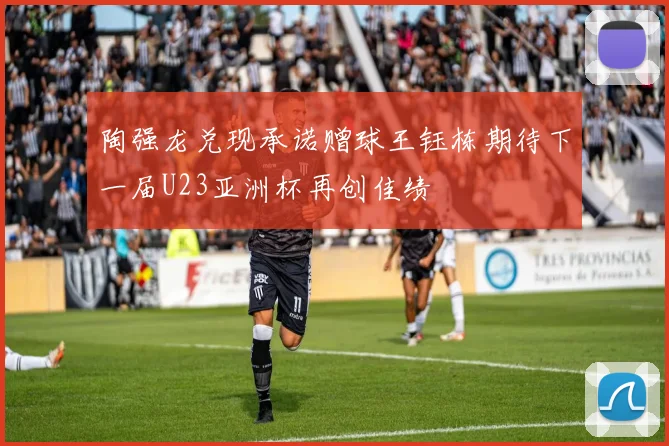陶强龙兑现承诺赠球王钰栋期待下一届U23亚洲杯再创佳绩
