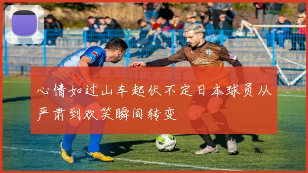 心情如过山车起伏不定日本球员从严肃到欢笑瞬间转变