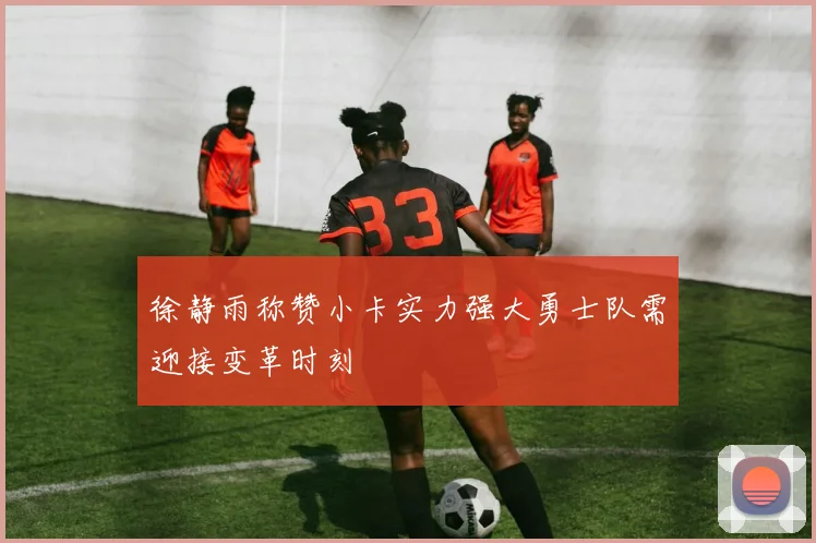 徐静雨称赞小卡实力强大勇士队需迎接变革时刻