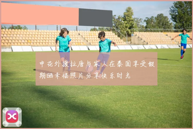 申花外援拉唐与家人在泰国享受假期晒幸福照片分享快乐时光