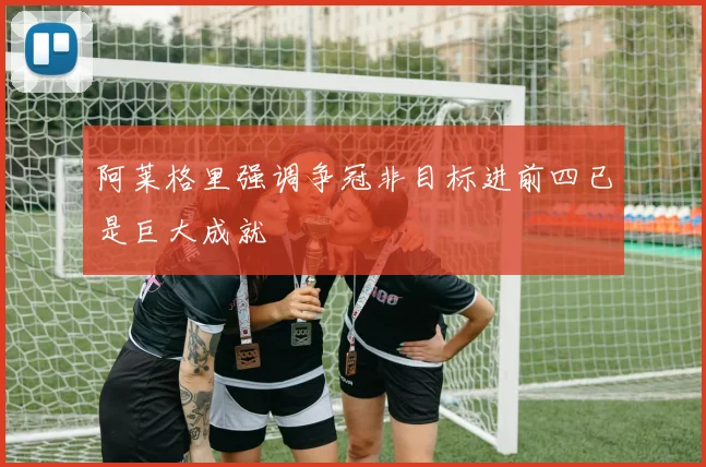 阿莱格里强调争冠非目标进前四已是巨大成就