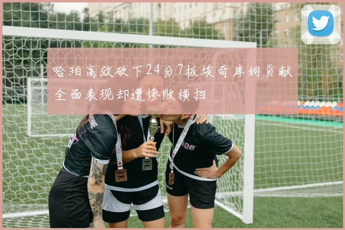 哈珀高效砍下24分7板埃奇库姆贡献全面表现却遭惨败横扫