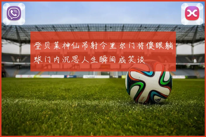 登贝莱神仙吊射令里尔门将傻眼躺球门内沉思人生瞬间成笑谈