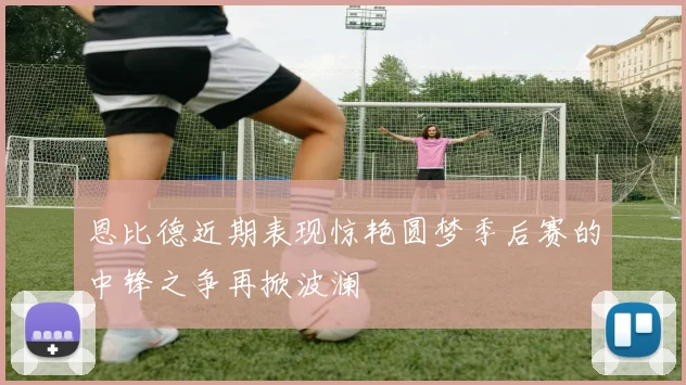 恩比德近期表现惊艳圆梦季后赛的中锋之争再掀波澜