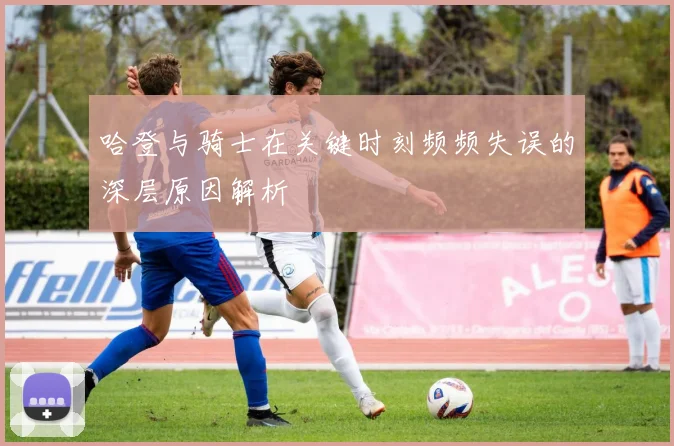 哈登与骑士在关键时刻频频失误的深层原因解析