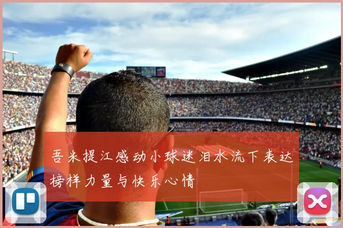 吾米提江感动小球迷泪水流下表达榜样力量与快乐心情