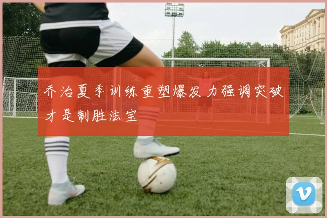 乔治夏季训练重塑爆发力强调突破才是制胜法宝