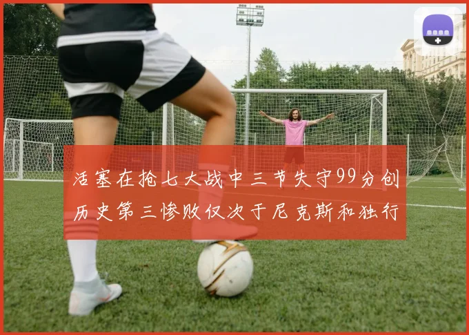 活塞在抢七大战中三节失守99分创历史第三惨败仅次于尼克斯和独行侠