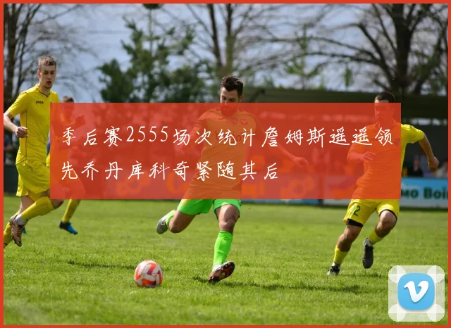 季后赛2555场次统计詹姆斯遥遥领先乔丹库科奇紧随其后