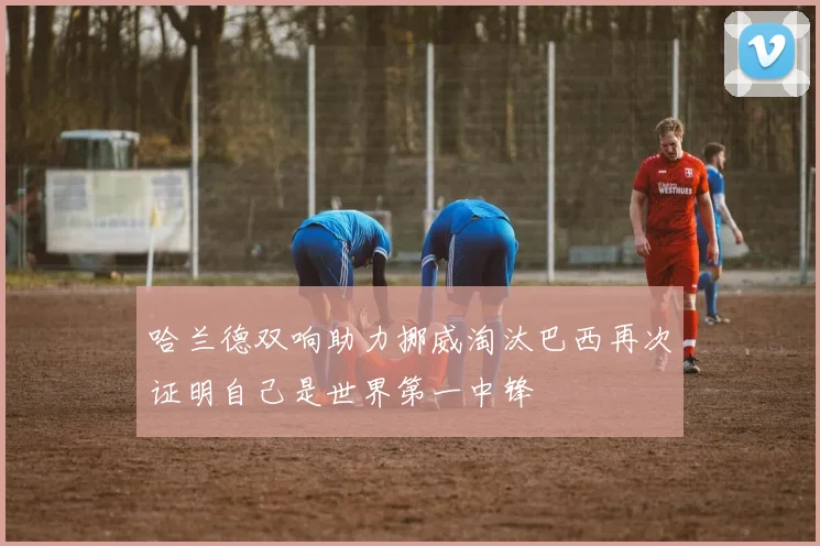 哈兰德双响助力挪威淘汰巴西再次证明自己是世界第一中锋