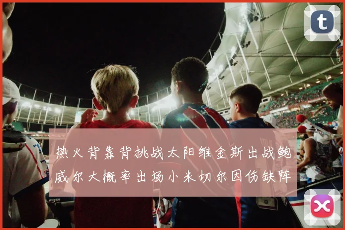 热火背靠背挑战太阳维金斯出战鲍威尔大概率出场小米切尔因伤缺阵